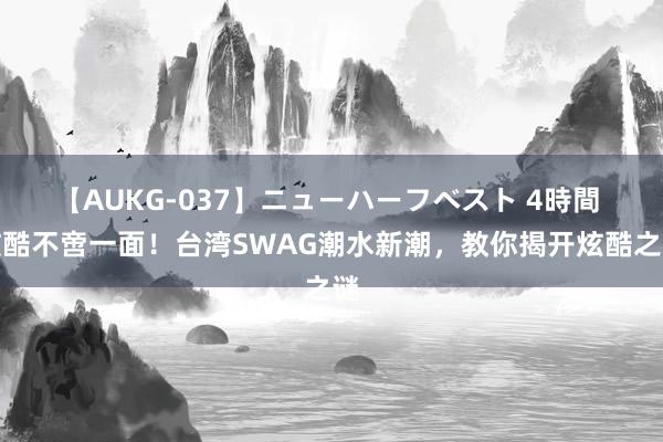 【AUKG-037】ニューハーフベスト 4時間 炫酷不啻一面！台湾SWAG潮水新潮，教你揭开炫酷之谜