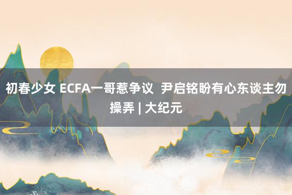 初春少女 ECFA一哥惹争议  尹启铭盼有心东谈主勿操弄 | 大纪元