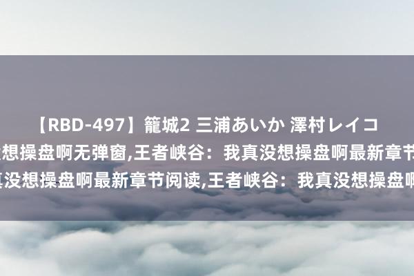 【RBD-497】籠城2 三浦あいか 澤村レイコ ASUKA 王者峡谷：我真没想操盘啊无弹窗，王者峡谷：我真没想操盘啊最新章节阅读，王者峡谷：我真没想操盘啊txt全集