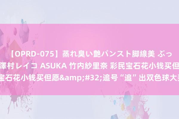 【OPRD-075】蒸れ臭い艶パンスト脚線美 ぶっかけゴックン大乱交 澤村レイコ ASUKA 竹内紗里奈 彩民宝石花小钱买但愿&#32;追号“追”出双色球大奖665万元