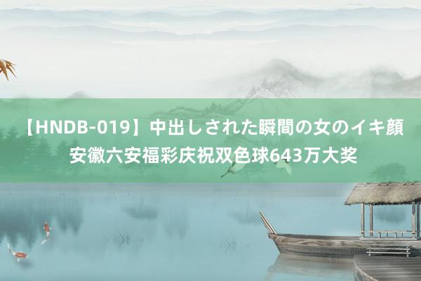 【HNDB-019】中出しされた瞬間の女のイキ顔 安徽六安福彩庆祝双色球643万大奖