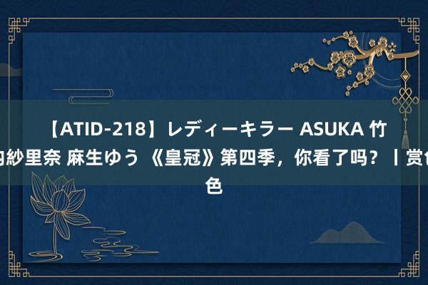 【ATID-218】レディーキラー ASUKA 竹内紗里奈 麻生ゆう 《皇冠》第四季，你看了吗？丨赏色