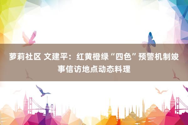 萝莉社区 文建平：红黄橙绿“四色”预警机制竣事信访地点动态料理