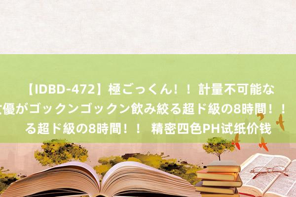 【IDBD-472】極ごっくん！！計量不可能な爆量ザーメンをS級女優がゴックンゴックン飲み絞る超ド級の8時間！！ 精密四色PH试纸价钱