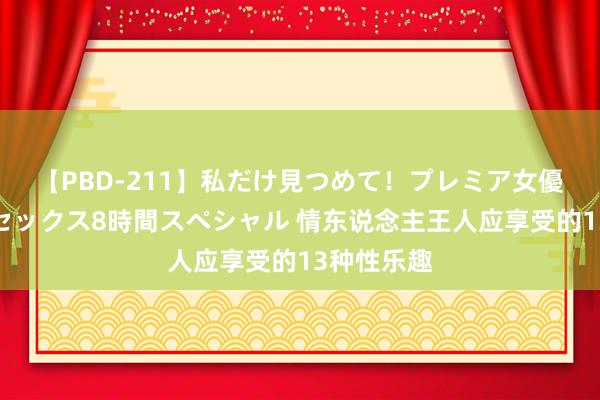 【PBD-211】私だけ見つめて！プレミア女優と主観でセックス8時間スペシャル 情东说念主王人应享受的13种性乐趣