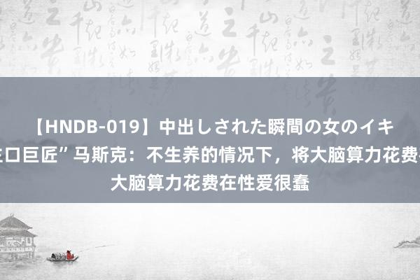 【HNDB-019】中出しされた瞬間の女のイキ顔 “东谈主口巨匠”马斯克：不生养的情况下，将大脑算力花费在性爱很蠢