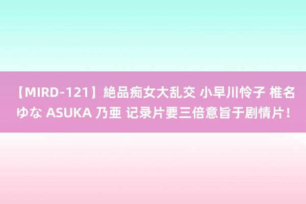 【MIRD-121】絶品痴女大乱交 小早川怜子 椎名ゆな ASUKA 乃亜 记录片要三倍意旨于剧情片！