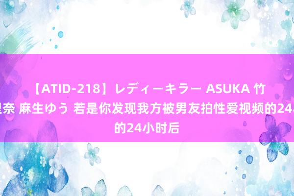 【ATID-218】レディーキラー ASUKA 竹内紗里奈 麻生ゆう 若是你发现我方被男友拍性爱视频的24小时后