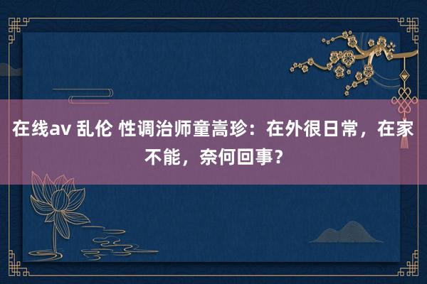 在线av 乱伦 性调治师童嵩珍：在外很日常，在家不能，奈何回事？