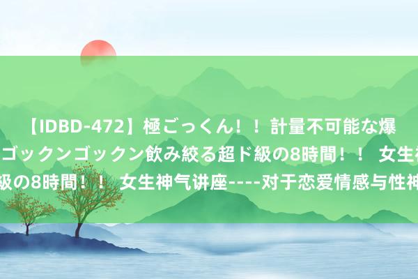 【IDBD-472】極ごっくん！！計量不可能な爆量ザーメンをS級女優がゴックンゴックン飲み絞る超ド級の8時間！！ 女生神气讲座----对于恋爱情感与性神气