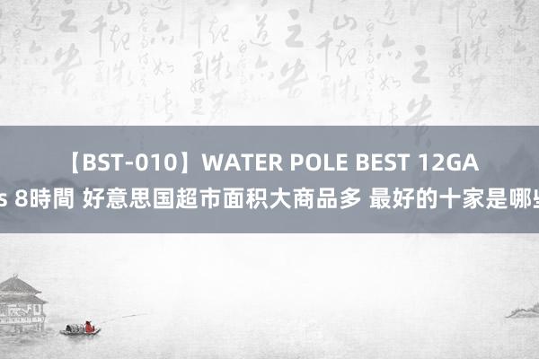 【BST-010】WATER POLE BEST 12GALs 8時間 好意思国超市面积大商品多 最好的十家是哪些