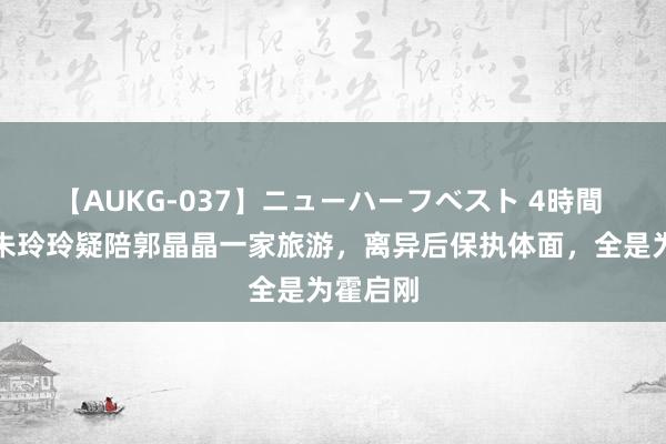 【AUKG-037】ニューハーフベスト 4時間 霍震霆朱玲玲疑陪郭晶晶一家旅游，离异后保执体面，全是为霍启刚