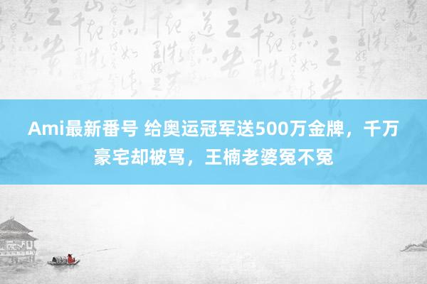 Ami最新番号 给奥运冠军送500万金牌，千万豪宅却被骂，王楠老婆冤不冤