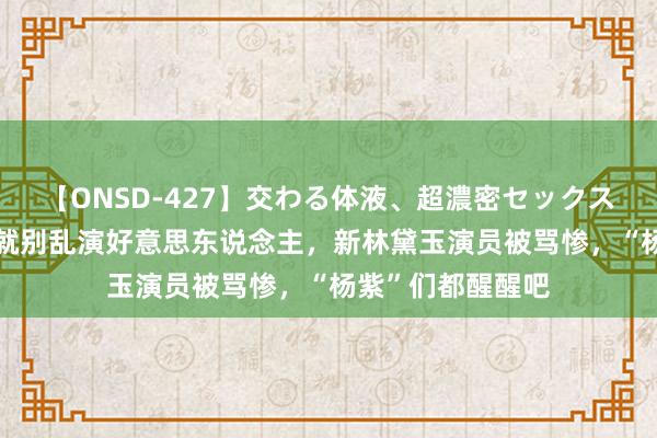 【ONSD-427】交わる体液、超濃密セックス4時間 颜值平凡就别乱演好意思东说念主，新林黛玉演员被骂惨，“杨紫”们都醒醒吧