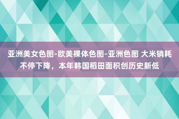 亚洲美女色图-欧美裸体色图-亚洲色图 大米销耗不停下降，本年韩国稻田面积创历史新低