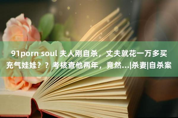 91porn soul 夫人刚自杀，丈夫就花一万多买充气娃娃？？考核查他两年，竟然...|杀妻|自杀案