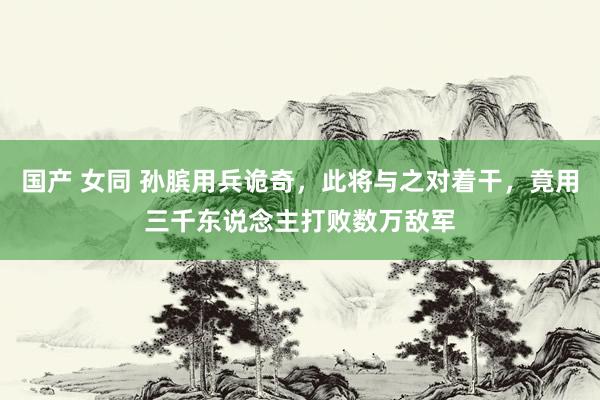 国产 女同 孙膑用兵诡奇，此将与之对着干，竟用三千东说念主打败数万敌军