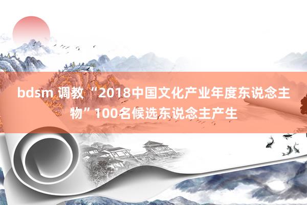 bdsm 调教 “2018中国文化产业年度东说念主物”100名候选东说念主产生