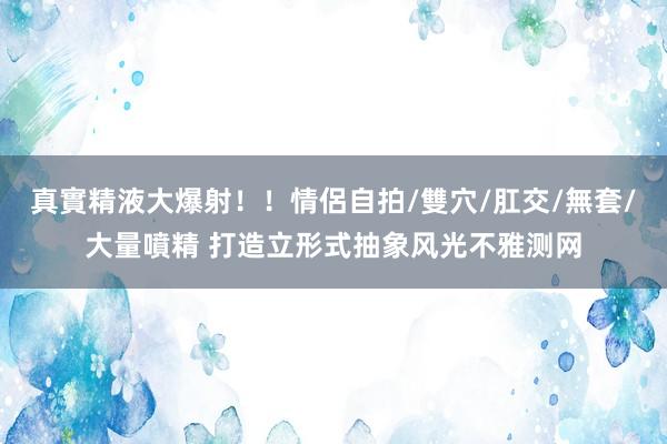 真實精液大爆射！！情侶自拍/雙穴/肛交/無套/大量噴精 打造立形式抽象风光不雅测网