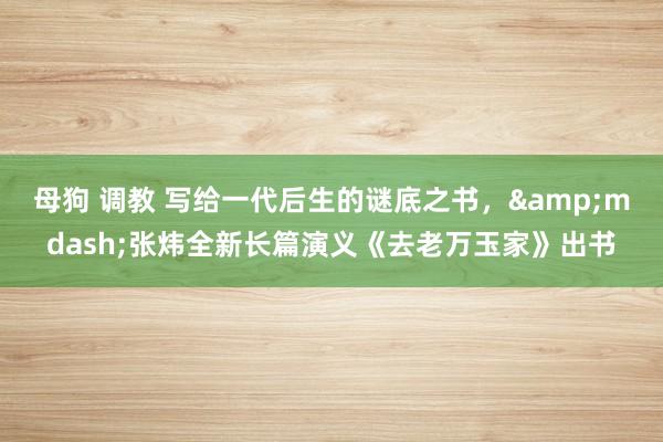 母狗 调教 写给一代后生的谜底之书，&mdash;张炜全新长篇演义《去老万玉家》出书