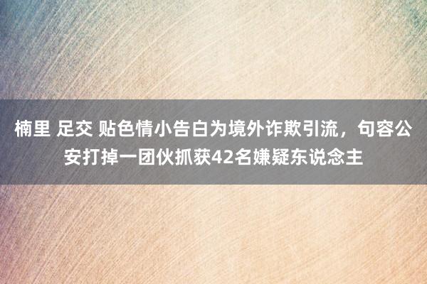 楠里 足交 贴色情小告白为境外诈欺引流，句容公安打掉一团伙抓获42名嫌疑东说念主