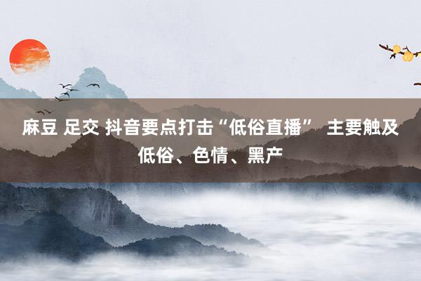 麻豆 足交 抖音要点打击“低俗直播”  主要触及低俗、色情、黑产