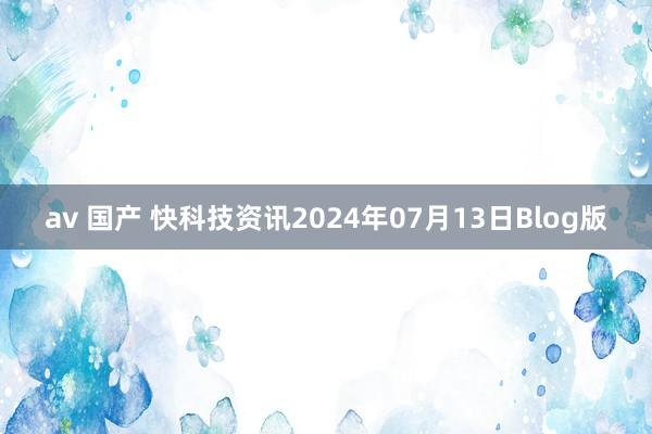 av 国产 快科技资讯2024年07月13日Blog版