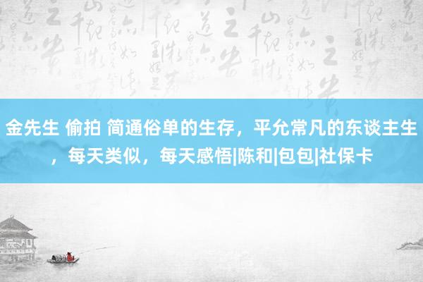 金先生 偷拍 简通俗单的生存，平允常凡的东谈主生，每天类似，每天感悟|陈和|包包|社保卡