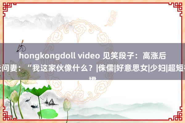 hongkongdoll video 见笑段子：高涨后夫问妻：“我这家伙像什么？|侏儒|好意思女|少妇|超短裙