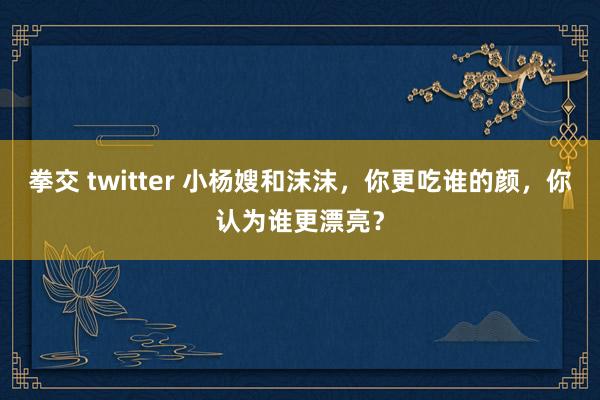 拳交 twitter 小杨嫂和沫沫，你更吃谁的颜，你认为谁更漂亮？