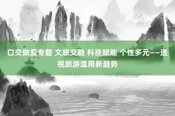 口交做爱专题 文旅交融 科技赋能 个性多元——透视旅游滥用新趋势