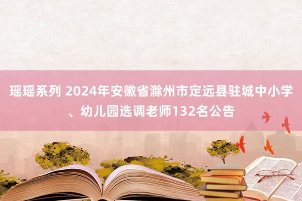 瑶瑶系列 2024年安徽省滁州市定远县驻城中小学、幼儿园选调老师132名公告