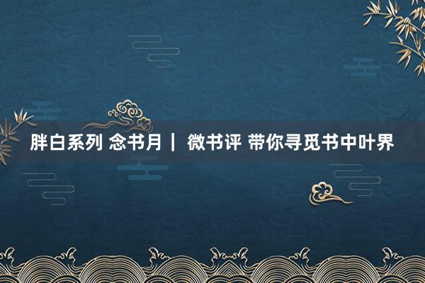 胖白系列 念书月｜ 微书评 带你寻觅书中叶界