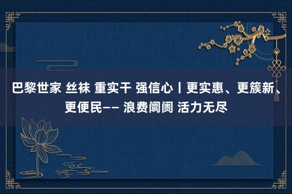 巴黎世家 丝袜 重实干 强信心丨更实惠、更簇新、更便民—— 浪费阛阓 活力无尽