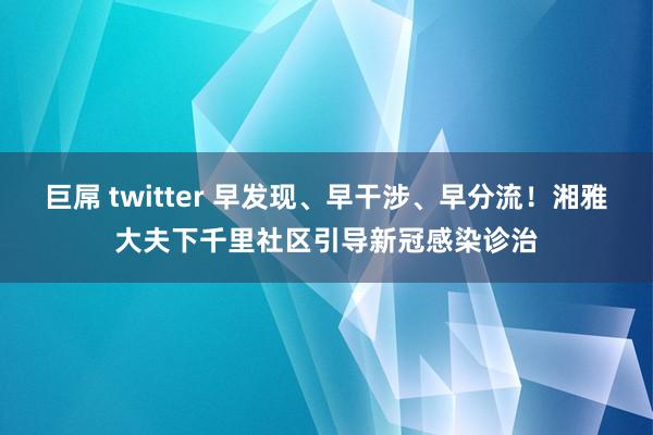 巨屌 twitter 早发现、早干涉、早分流！湘雅大夫下千里社区引导新冠感染诊治