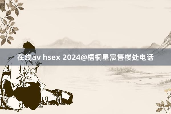 在线av hsex 2024@梧桐星宸售楼处电话