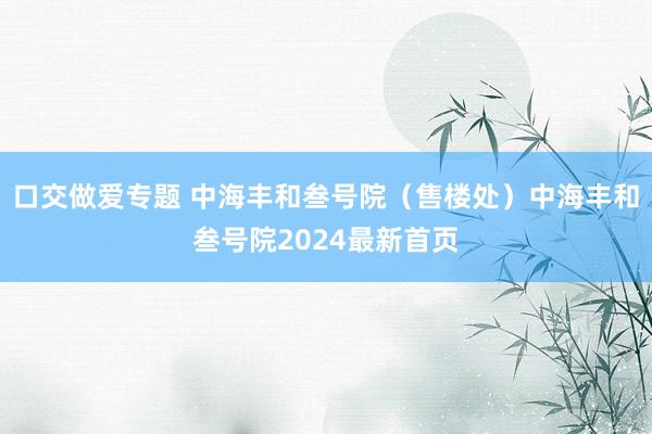 口交做爱专题 中海丰和叁号院（售楼处）中海丰和叁号院2024最新首页