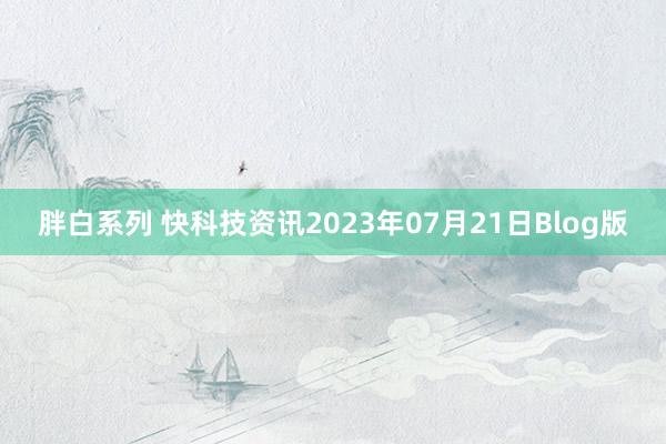 胖白系列 快科技资讯2023年07月21日Blog版