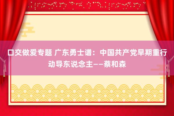 口交做爱专题 广东勇士谱：中国共产党早期重行动导东说念主——蔡和森