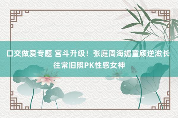 口交做爱专题 宫斗升级！张庭周海媚童颜逆滋长 往常旧照PK性感女神