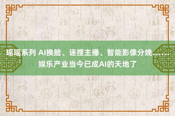 瑶瑶系列 AI换脸、诬捏主播、智能影像分娩……娱乐产业当今已成AI的天地了