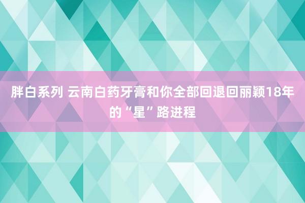 胖白系列 云南白药牙膏和你全部回退回丽颖18年的“星”路进程