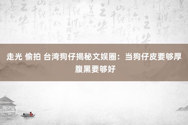 走光 偷拍 台湾狗仔揭秘文娱圈：当狗仔皮要够厚 腹黑要够好