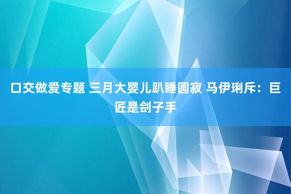 口交做爱专题 三月大婴儿趴睡圆寂 马伊琍斥：巨匠是刽子手