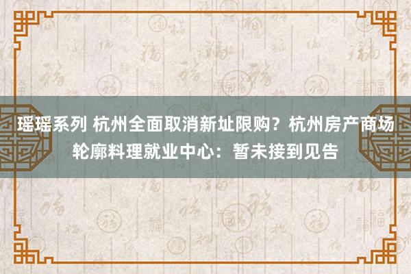 瑶瑶系列 杭州全面取消新址限购？杭州房产商场轮廓料理就业中心：暂未接到见告