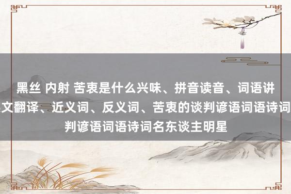 黑丝 内射 苦衷是什么兴味、拼音读音、词语讲授、苦衷的英文翻译、近义词、反义词、苦衷的谈判谚语词语诗词名东谈主明星