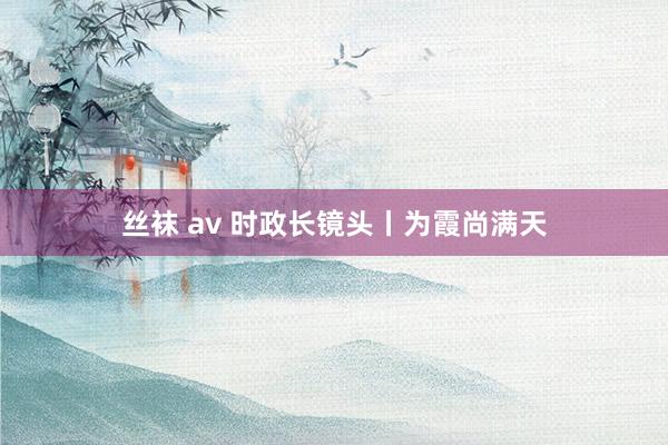 丝袜 av 时政长镜头丨为霞尚满天