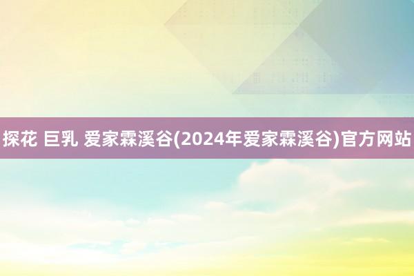 探花 巨乳 爱家霖溪谷(2024年爱家霖溪谷)官方网站