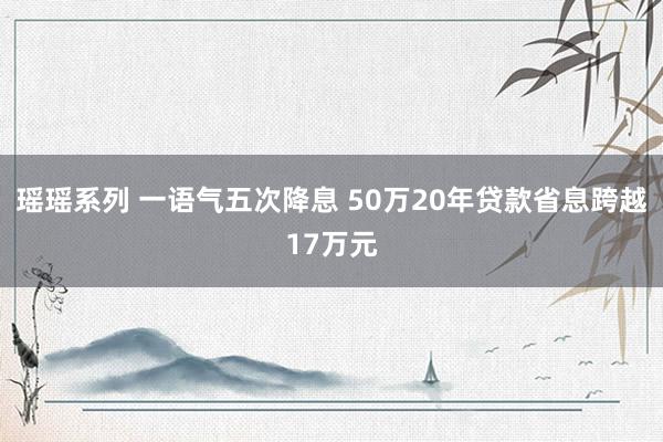 瑶瑶系列 一语气五次降息 50万20年贷款省息跨越17万元