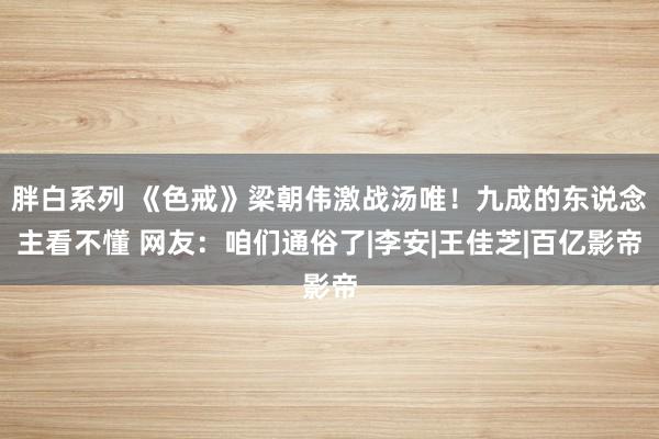 胖白系列 《色戒》梁朝伟激战汤唯！九成的东说念主看不懂 网友：咱们通俗了|李安|王佳芝|百亿影帝